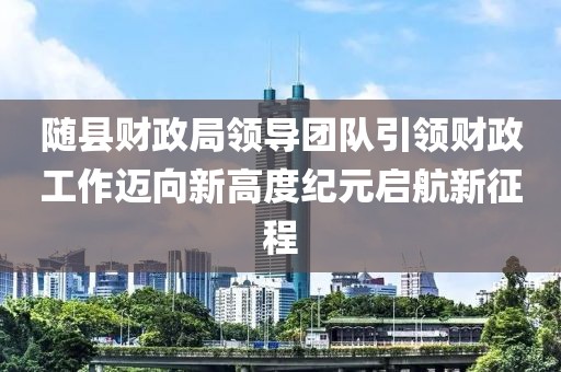 随县财政局领导团队引领财政工作迈向新高度纪元启航新征程