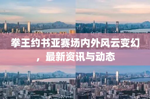 拳王约书亚赛场内外风云变幻，最新资讯与动态