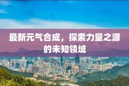 最新元气合成，探索力量之源的未知领域