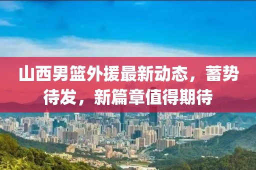 山西男篮外援最新动态，蓄势待发，新篇章值得期待