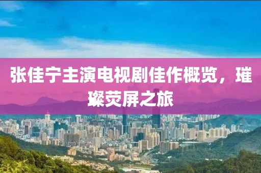 张佳宁主演电视剧佳作概览，璀璨荧屏之旅