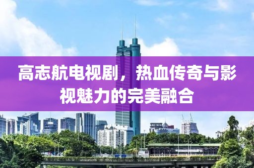 高志航电视剧，热血传奇与影视魅力的完美融合
