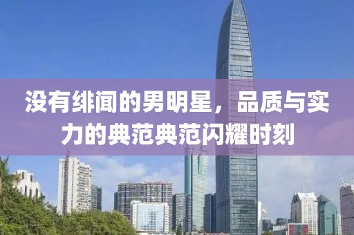 没有绯闻的男明星，品质与实力的典范典范闪耀时刻