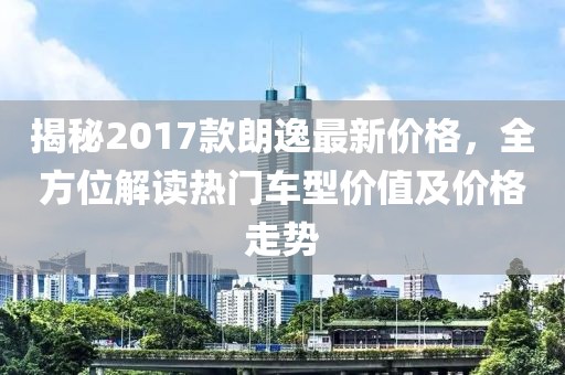 揭秘2017款朗逸最新价格，全方位解读热门车型价值及价格走势