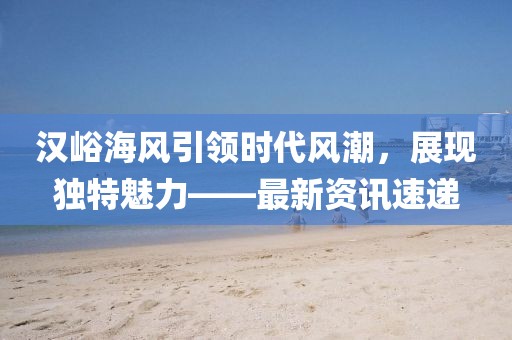 汉峪海风引领时代风潮，展现独特魅力——最新资讯速递