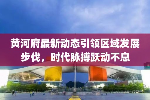 黄河府最新动态引领区域发展步伐，时代脉搏跃动不息