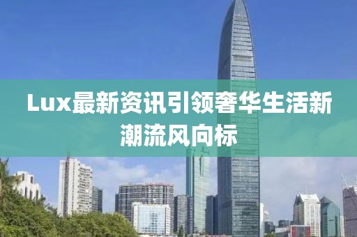 Lux最新资讯引领奢华生活新潮流风向标