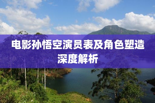 电影孙悟空演员表及角色塑造深度解析