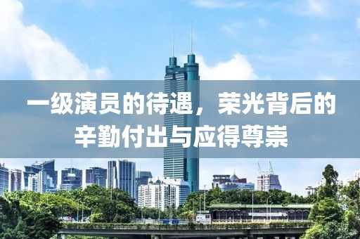 一级演员的待遇，荣光背后的辛勤付出与应得尊崇