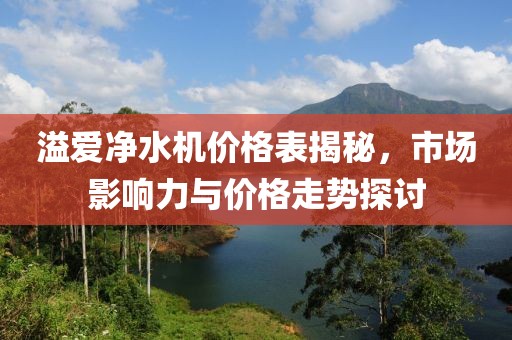 溢爱净水机价格表揭秘，市场影响力与价格走势探讨