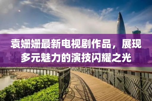 袁姗姗最新电视剧作品，展现多元魅力的演技闪耀之光