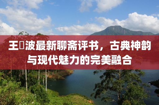 王玥波最新聊斋评书，古典神韵与现代魅力的完美融合