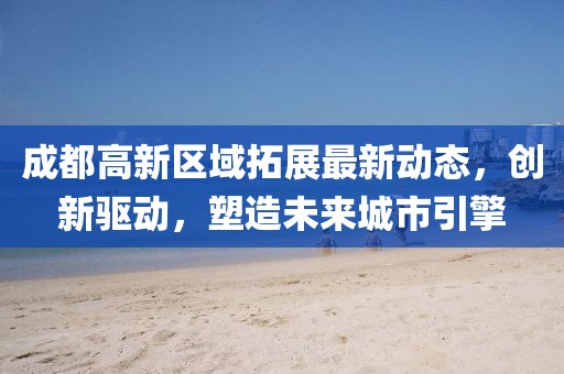 成都高新区域拓展最新动态，创新驱动，塑造未来城市引擎