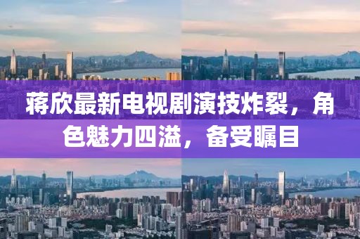 蒋欣最新电视剧演技炸裂，角色魅力四溢，备受瞩目