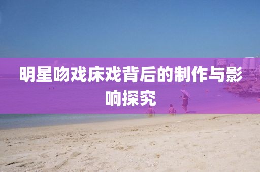 明星吻戏床戏背后的制作与影响探究