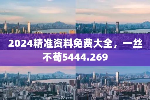 2024精准资料免费大全，一丝不苟5444.269