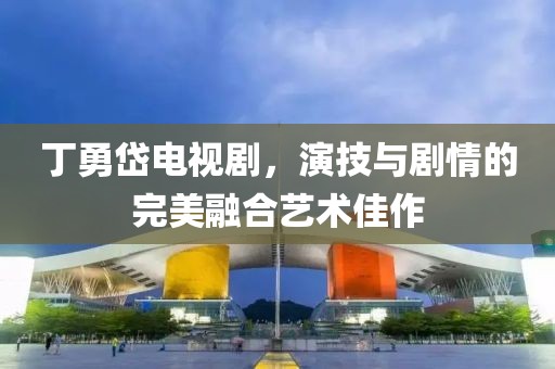 丁勇岱电视剧，演技与剧情的完美融合艺术佳作