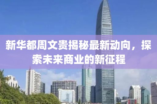 新华都周文贵揭秘最新动向，探索未来商业的新征程