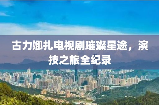古力娜扎电视剧璀璨星途，演技之旅全纪录