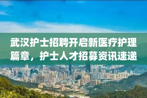 武汉护士招聘开启新医疗护理篇章，护士人才招募资讯速递