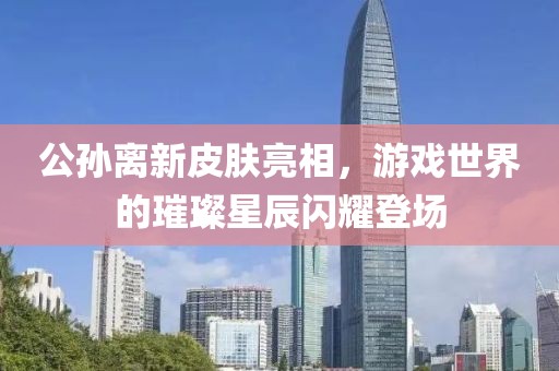公孙离新皮肤亮相，游戏世界的璀璨星辰闪耀登场
