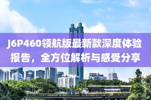 J6P460领航版最新款深度体验报告，全方位解析与感受分享