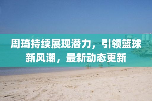 周琦持续展现潜力，引领篮球新风潮，最新动态更新