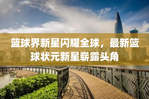 篮球界新星闪耀全球，最新篮球状元新星崭露头角