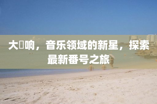 大槻响，音乐领域的新星，探索最新番号之旅