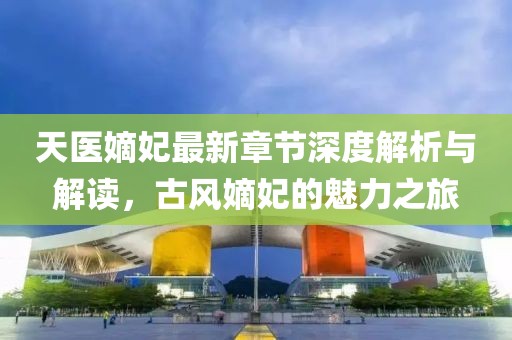天医嫡妃最新章节深度解析与解读，古风嫡妃的魅力之旅