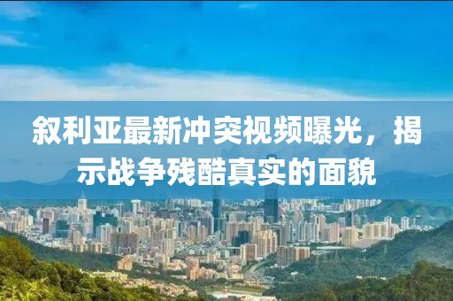叙利亚最新冲突视频曝光，揭示战争残酷真实的面貌