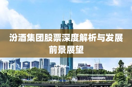 汾酒集团股票深度解析与发展前景展望
