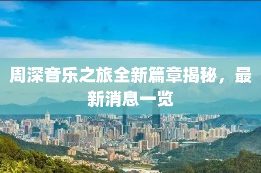 周深音乐之旅全新篇章揭秘，最新消息一览