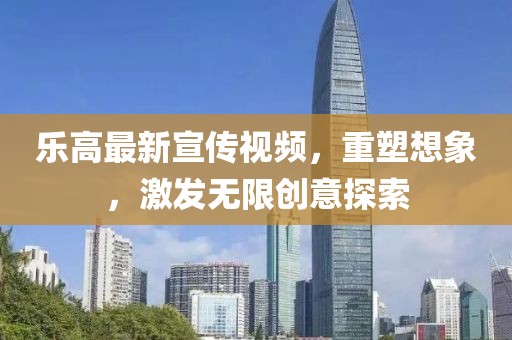 乐高最新宣传视频，重塑想象，激发无限创意探索