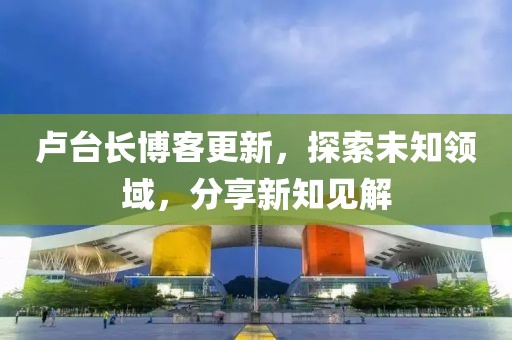 卢台长博客更新，探索未知领域，分享新知见解