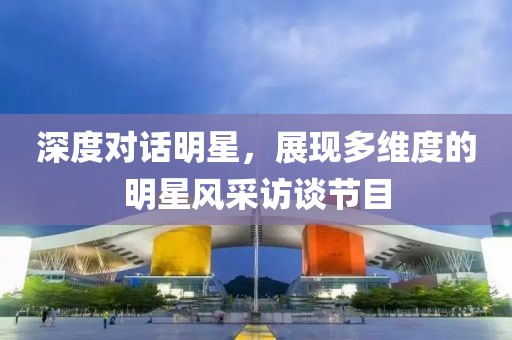 深度对话明星，展现多维度的明星风采访谈节目