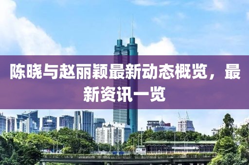 陈晓与赵丽颖最新动态概览，最新资讯一览