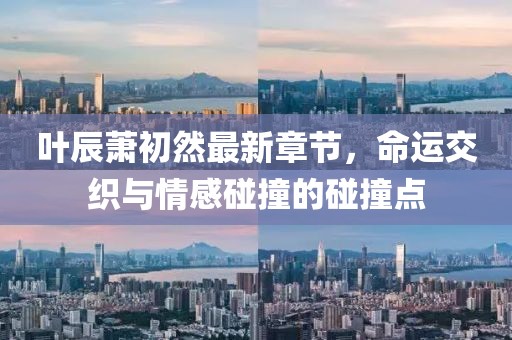 叶辰萧初然最新章节，命运交织与情感碰撞的碰撞点