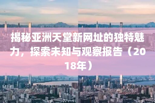 揭秘亚洲天堂新网址的独特魅力，探索未知与观察报告（2018年）