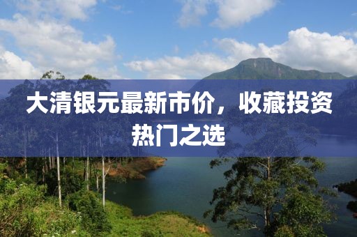 大清银元最新市价，收藏投资热门之选