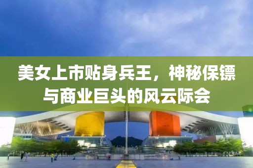 美女上市贴身兵王，神秘保镖与商业巨头的风云际会