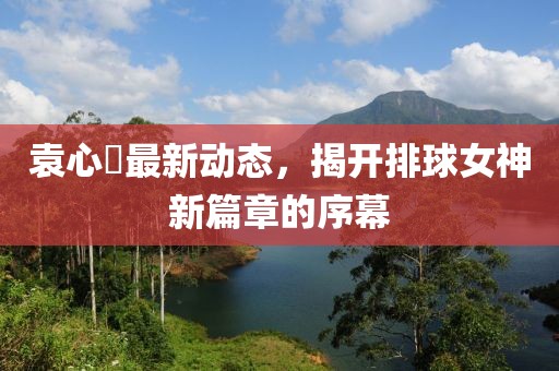 袁心玥最新动态，揭开排球女神新篇章的序幕