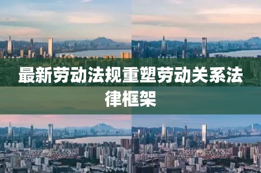 最新劳动法规重塑劳动关系法律框架