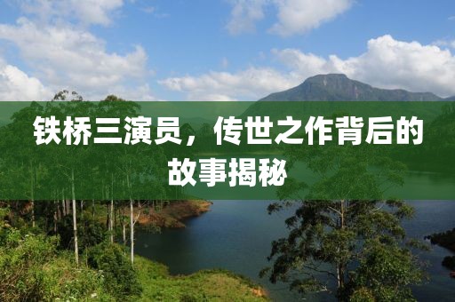 铁桥三演员，传世之作背后的故事揭秘