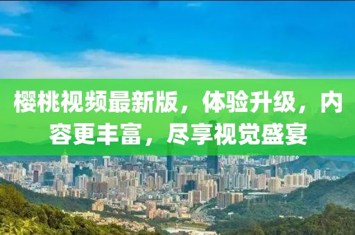 樱桃视频最新版，体验升级，内容更丰富，尽享视觉盛宴