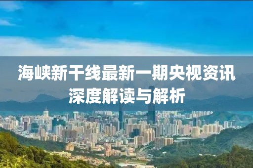 海峡新干线最新一期央视资讯深度解读与解析