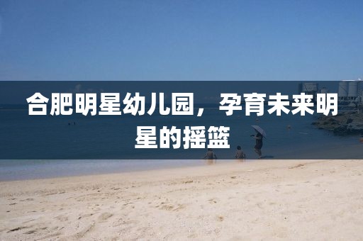 合肥明星幼儿园，孕育未来明星的摇篮