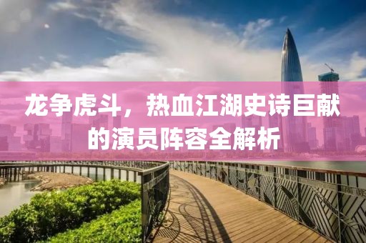 龙争虎斗，热血江湖史诗巨献的演员阵容全解析