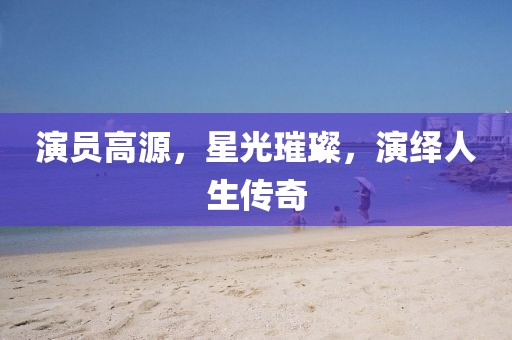 演员高源，星光璀璨，演绎人生传奇