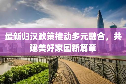 最新归汉政策推动多元融合，共建美好家园新篇章